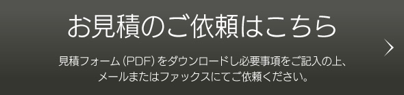 お見積のご依頼はこちら 見積フォーム（PDF）をダウンロードし必要事項をご記入の上、メールまたはファックスにてご依頼ください。